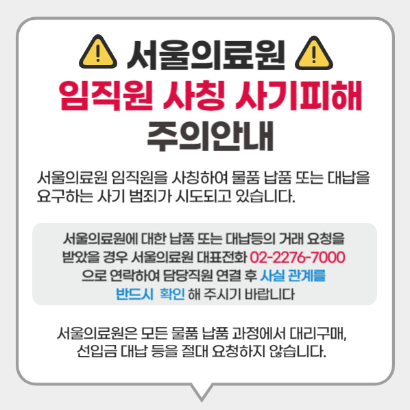 서울의료원 임직원 사칭  사기피해 주의 안내

서울의료원 임직원 사칭 
사기피해 주의 안내

서울의료원 임직원을 사칭하여 물품 납품 또는 대납을 요구하는 사기 범죄가 시도되고 있습니다.

서울의료원에 대한 납품 또는 대납등의 거래 요청을 받았을 경우 서울의료원 대표전화 02-2276-7000 으로 연락하여 담당직원 연결 후 사실 관계를 반드시 확인 해 주시기 바랍니다.

서울의료원은 모든 물품 납품 과정에서 대리구매, 선입금  대납 등을 절대 요청하지 않습니다.



